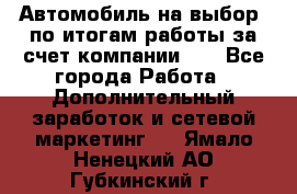 Автомобиль на выбор -по итогам работы за счет компании!!! - Все города Работа » Дополнительный заработок и сетевой маркетинг   . Ямало-Ненецкий АО,Губкинский г.